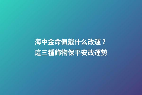 海中金命佩戴什么改運？這三種飾物保平安改運勢